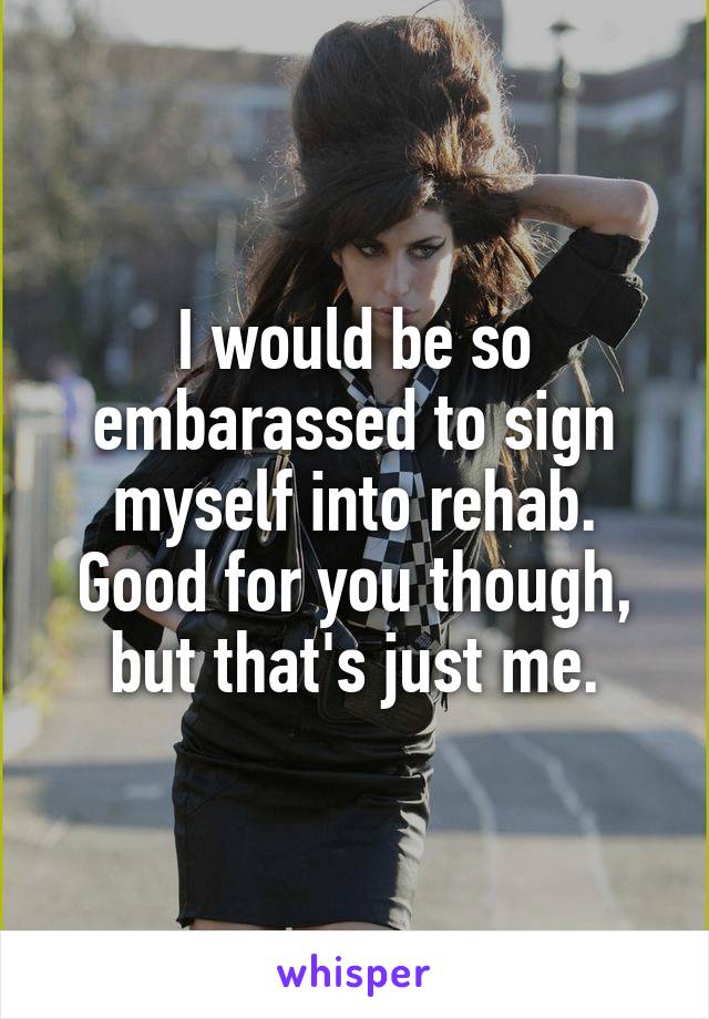 I would be so embarassed to sign myself into rehab. Good for you though, but that's just me.