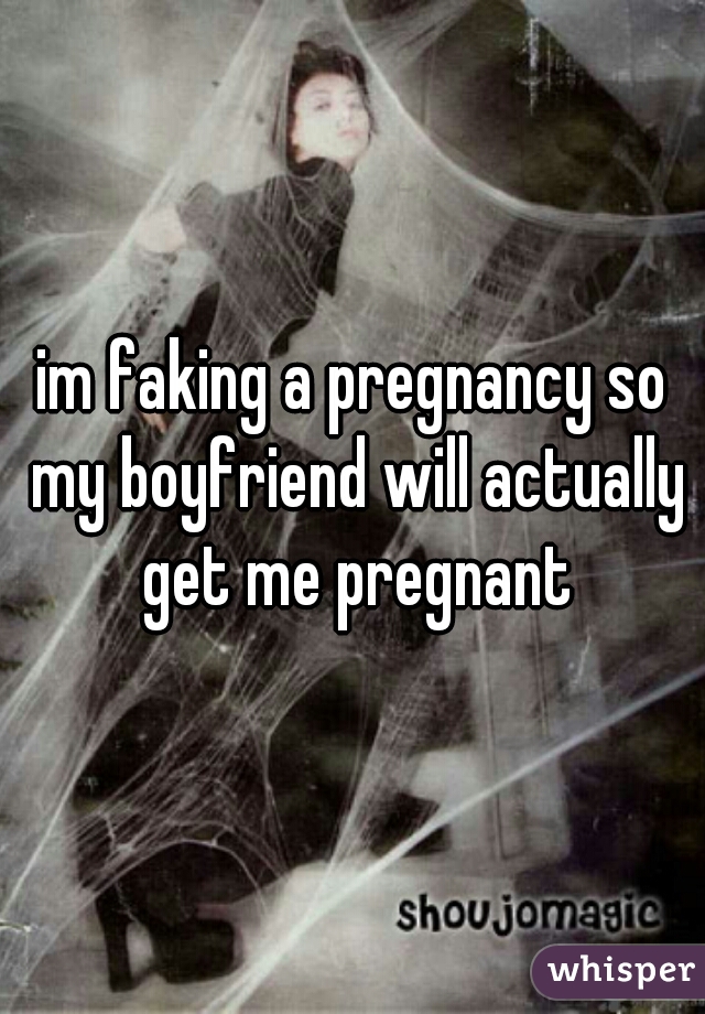 im faking a pregnancy so my boyfriend will actually get me pregnant