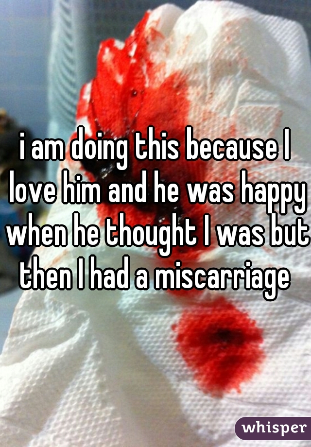 i am doing this because I love him and he was happy when he thought I was but then I had a miscarriage 