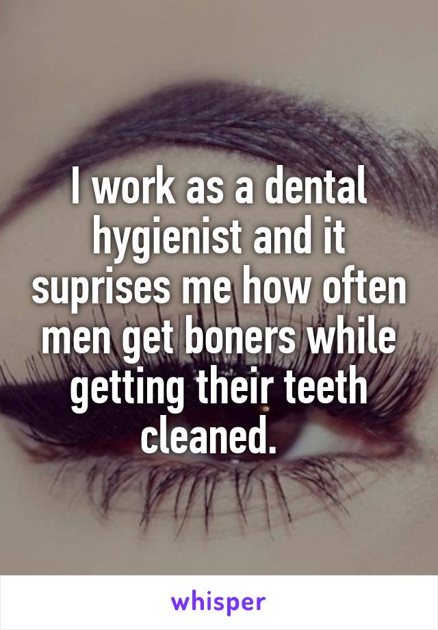 I work as a dental hygienist and it suprises me how often men get boners while getting their teeth cleaned.  
