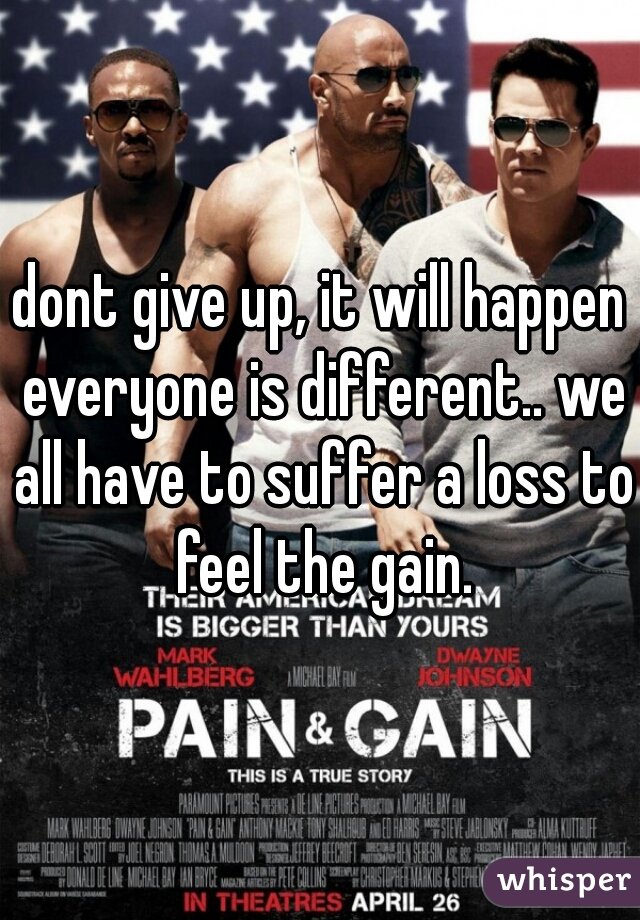 dont give up, it will happen everyone is different.. we all have to suffer a loss to feel the gain.