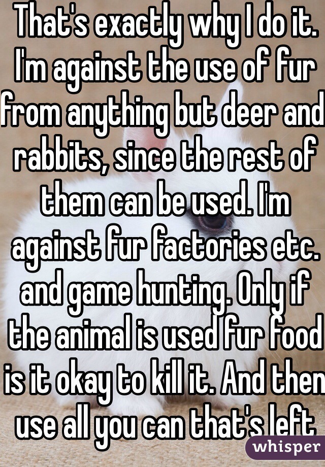 That's exactly why I do it. I'm against the use of fur from anything but deer and rabbits, since the rest of them can be used. I'm against fur factories etc. and game hunting. Only if the animal is used fur food is it okay to kill it. And then use all you can that's left over.