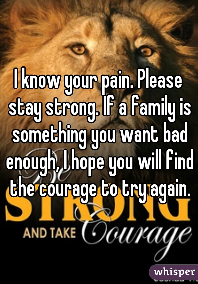 I know your pain. Please stay strong. If a family is something you want bad enough, I hope you will find the courage to try again.