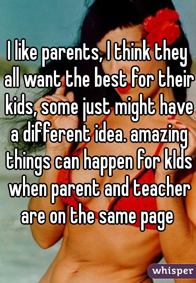 I like parents, I think they all want the best for their kids, some just might have a different idea. amazing things can happen for kIds when parent and teacher are on the same page 