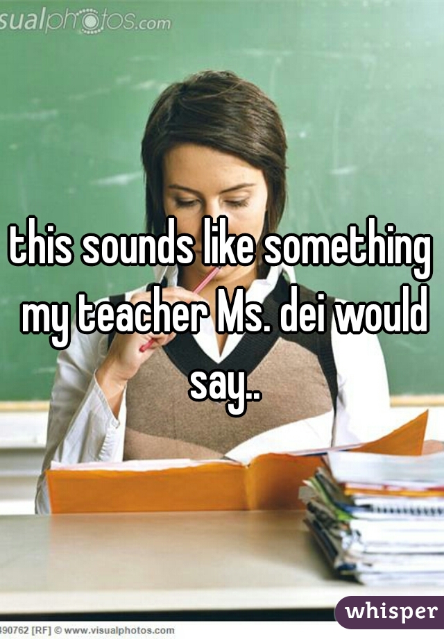 this sounds like something my teacher Ms. dei would say..