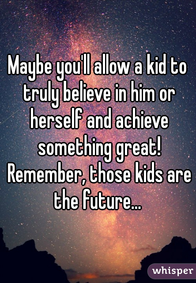 Maybe you'll allow a kid to truly believe in him or herself and achieve something great! Remember, those kids are the future... 