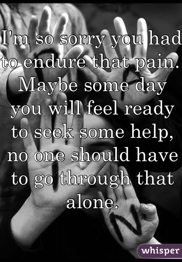I'm so sorry you had to endure that pain. Maybe some day you will feel ready to seek some help, no one should have to go through that alone. 