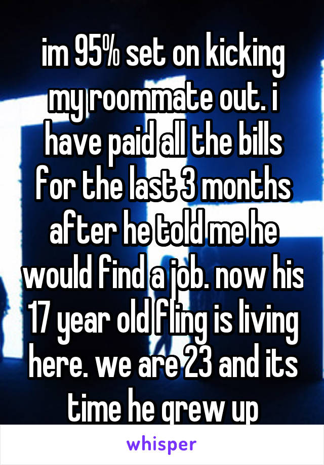 im 95% set on kicking my roommate out. i have paid all the bills for the last 3 months after he told me he would find a job. now his 17 year old fling is living here. we are 23 and its time he grew up