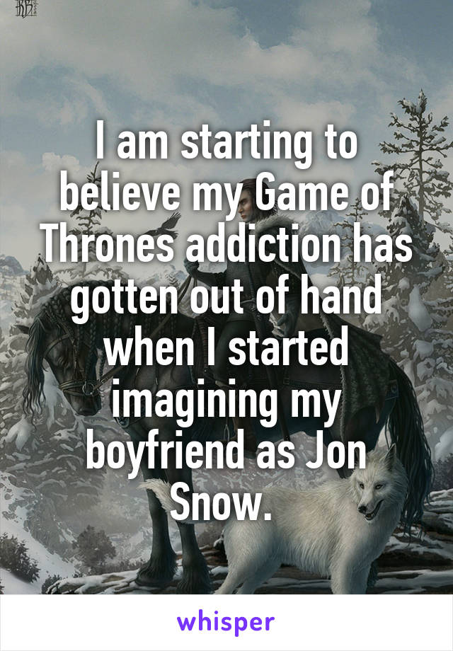 I am starting to believe my Game of Thrones addiction has gotten out of hand when I started imagining my boyfriend as Jon Snow. 