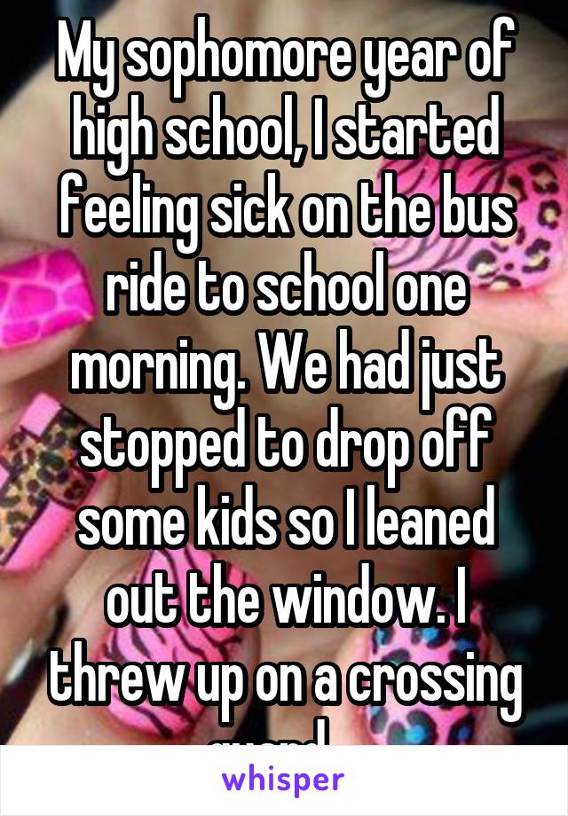 My sophomore year of high school, I started feeling sick on the bus ride to school one morning. We had just stopped to drop off some kids so I leaned out the window. I threw up on a crossing guard... 