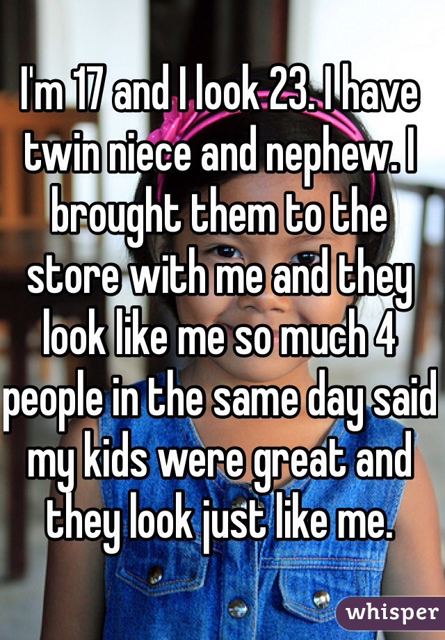 I'm 17 and I look 23. I have twin niece and nephew. I brought them to the store with me and they look like me so much 4 people in the same day said my kids were great and they look just like me. 