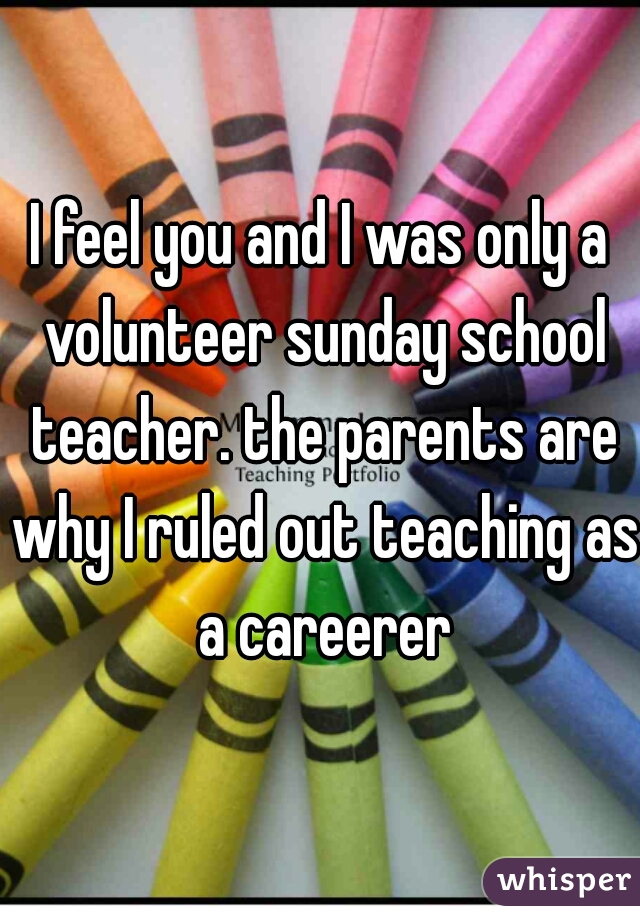 I feel you and I was only a volunteer sunday school teacher. the parents are why I ruled out teaching as a careerer
