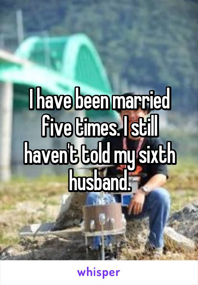 I have been married five times. I still haven't told my sixth husband.