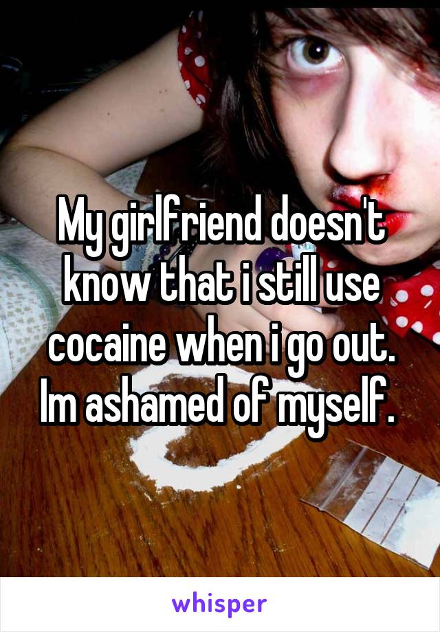 My girlfriend doesn't know that i still use cocaine when i go out. Im ashamed of myself. 