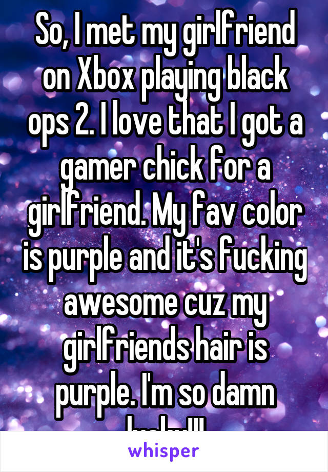 So, I met my girlfriend on Xbox playing black ops 2. I love that I got a gamer chick for a girlfriend. My fav color is purple and it's fucking awesome cuz my girlfriends hair is purple. I'm so damn lucky!!!