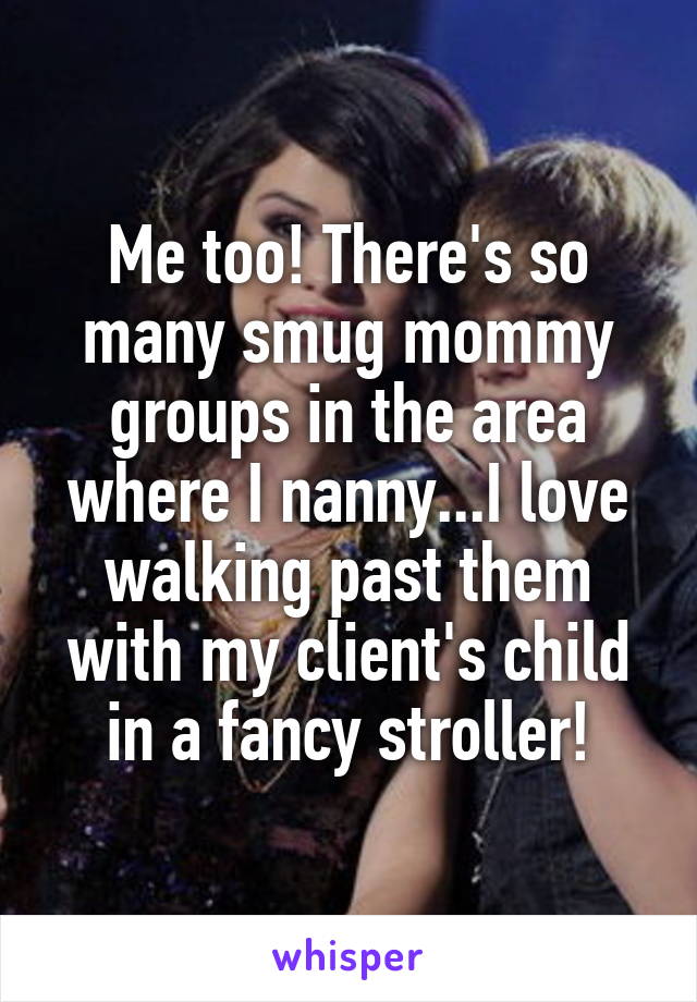 Me too! There's so many smug mommy groups in the area where I nanny...I love walking past them with my client's child in a fancy stroller!