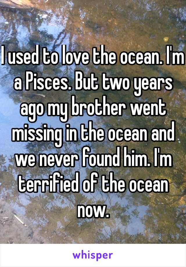 I used to love the ocean. I'm a Pisces. But two years ago my brother went missing in the ocean and we never found him. I'm terrified of the ocean now. 