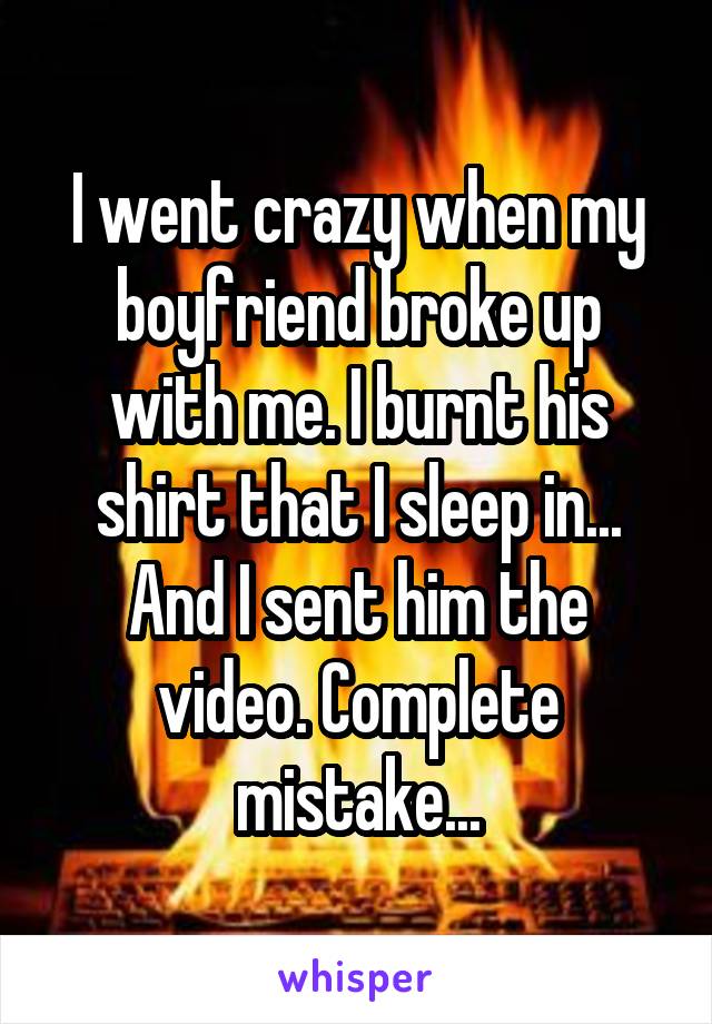 I went crazy when my boyfriend broke up with me. I burnt his shirt that I sleep in... And I sent him the video. Complete mistake...