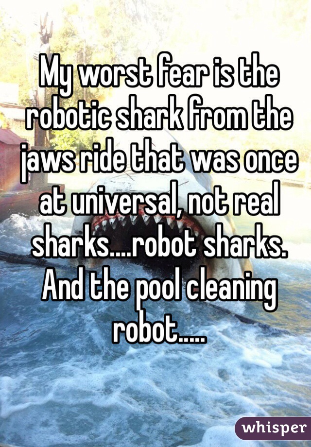 My worst fear is the robotic shark from the jaws ride that was once at universal, not real sharks....robot sharks. And the pool cleaning robot..... 