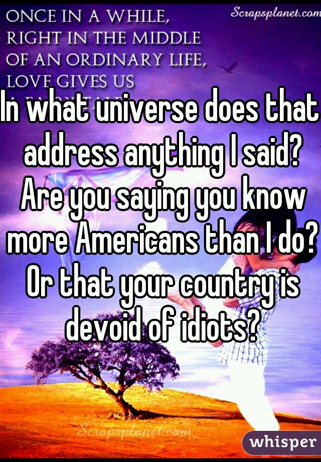 In what universe does that address anything I said? Are you saying you know more Americans than I do? Or that your country is devoid of idiots?