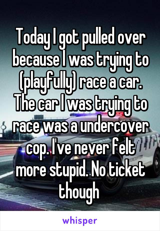 Today I got pulled over because I was trying to (playfully) race a car. The car I was trying to race was a undercover cop. I've never felt more stupid. No ticket though 
