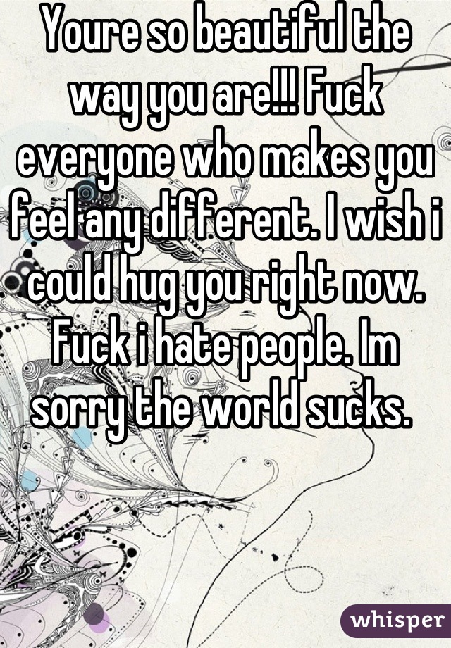 Youre so beautiful the way you are!!! Fuck everyone who makes you feel any different. I wish i could hug you right now. Fuck i hate people. Im sorry the world sucks. 