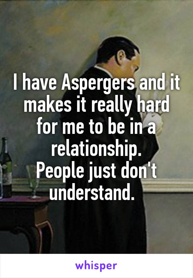 I have Aspergers and it makes it really hard for me to be in a relationship.
People just don't understand.  