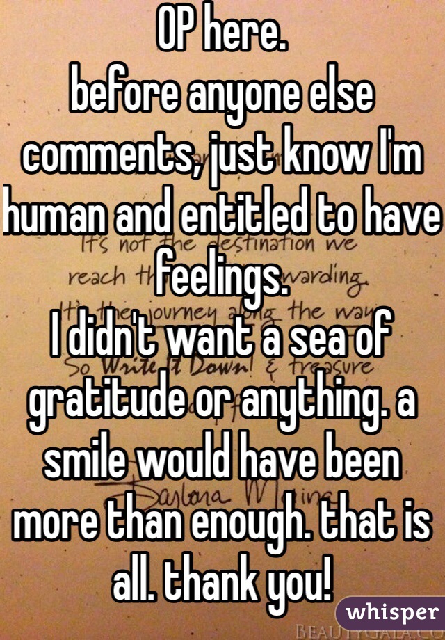 OP here. 
before anyone else comments, just know I'm human and entitled to have feelings.
I didn't want a sea of gratitude or anything. a smile would have been more than enough. that is all. thank you! 
just consider that before being an asshole. 