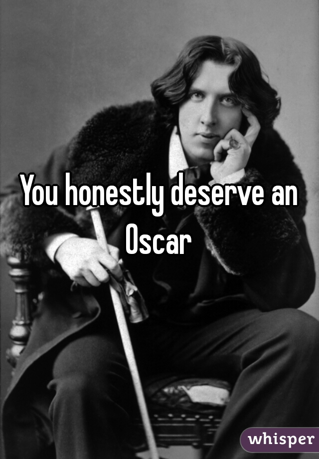 You honestly deserve an Oscar 