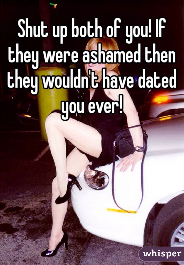 Shut up both of you! If they were ashamed then they wouldn't have dated you ever!