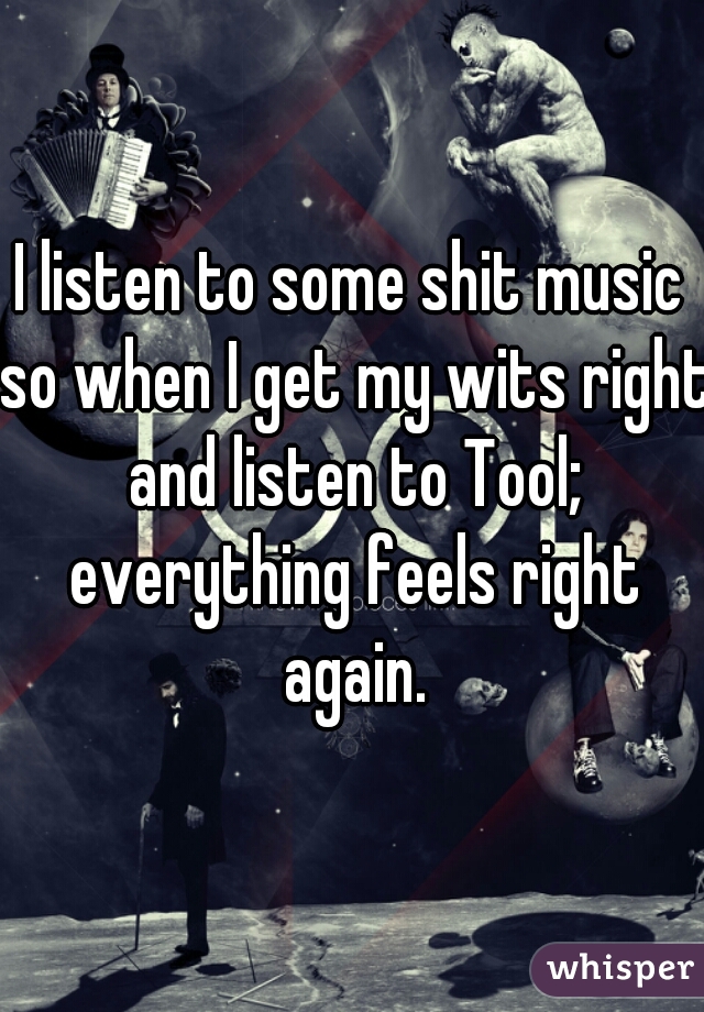 I listen to some shit music so when I get my wits right and listen to Tool; everything feels right again.
