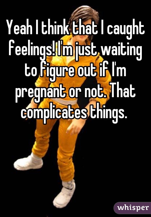 Yeah I think that I caught feelings! I'm just waiting to figure out if I'm pregnant or not. That complicates things. 