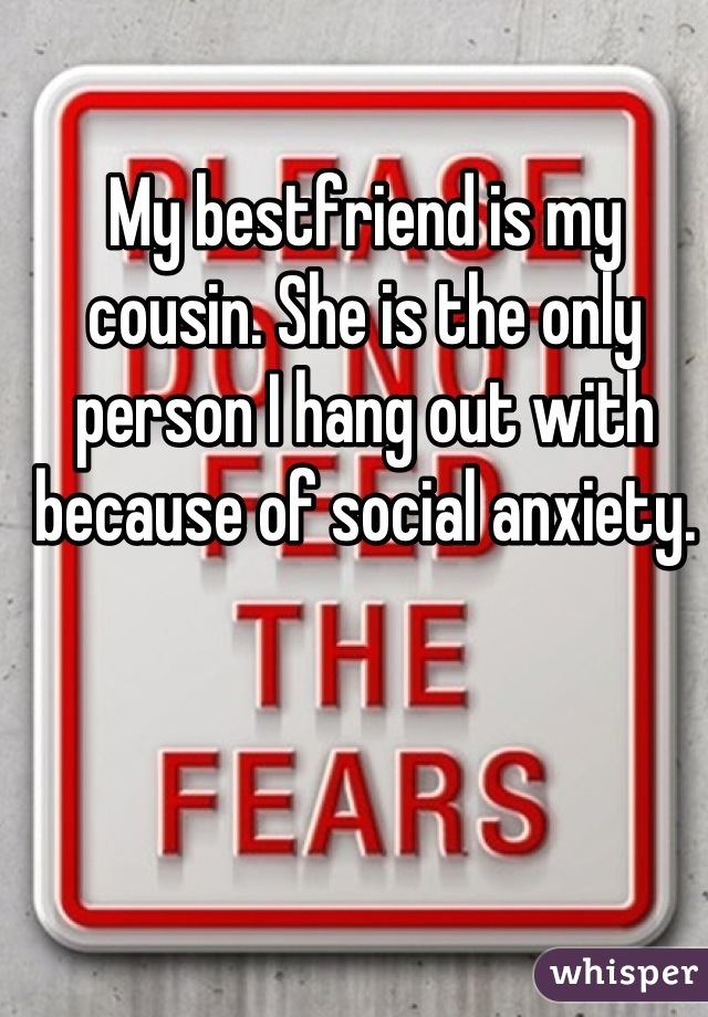My bestfriend is my cousin. She is the only person I hang out with because of social anxiety.