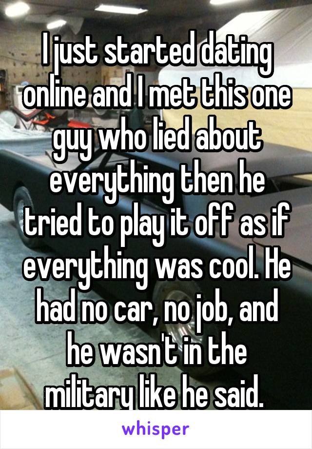 I just started dating online and I met this one guy who lied about everything then he tried to play it off as if everything was cool. He had no car, no job, and he wasn't in the military like he said. 