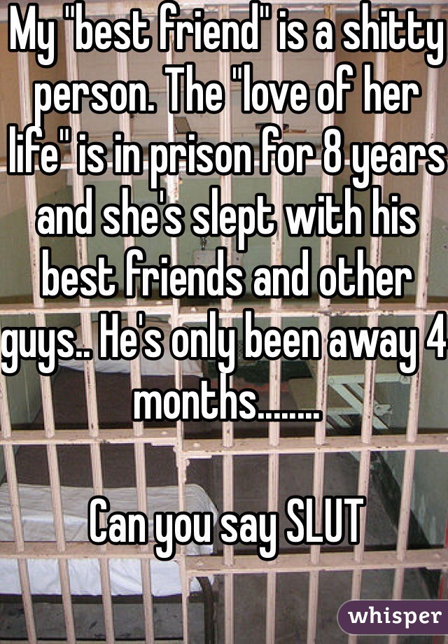 My "best friend" is a shitty person. The "love of her life" is in prison for 8 years and she's slept with his best friends and other guys.. He's only been away 4 months........ 

Can you say SLUT