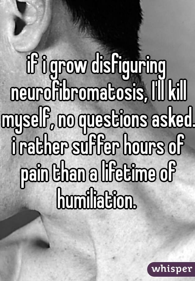 if i grow disfiguring neurofibromatosis, I'll kill myself, no questions asked. i rather suffer hours of pain than a lifetime of humiliation. 