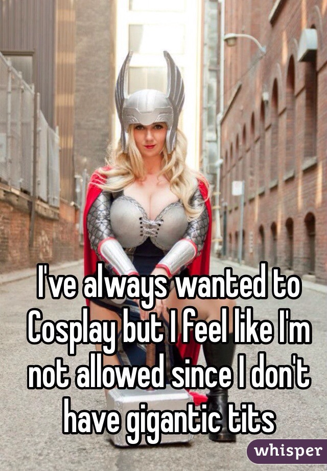 I've always wanted to Cosplay but I feel like I'm not allowed since I don't have gigantic tits