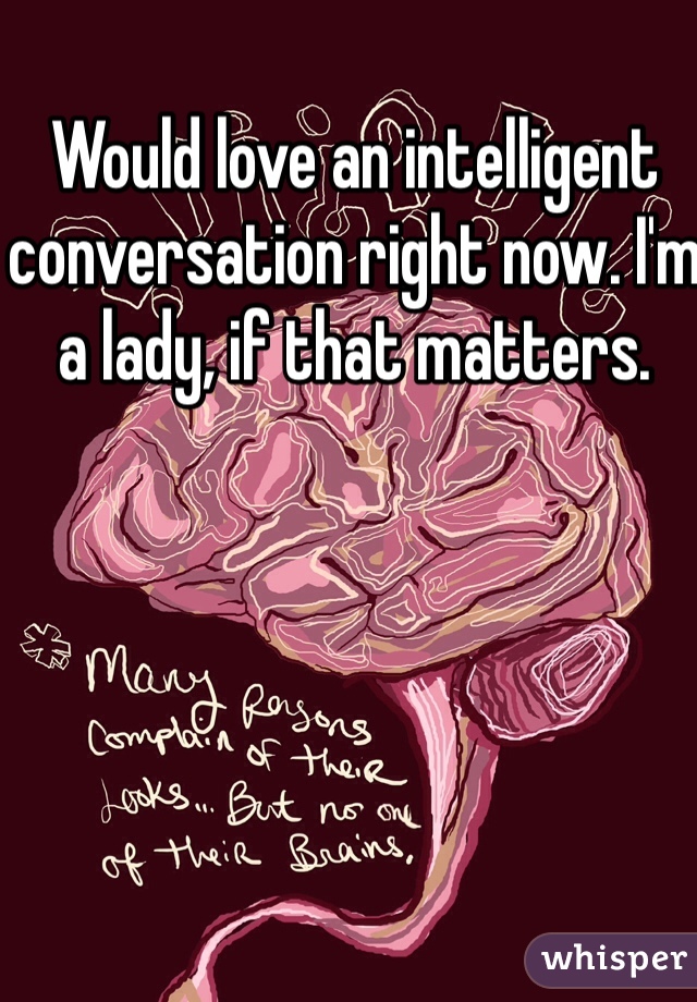 Would love an intelligent conversation right now. I'm a lady, if that matters. 
