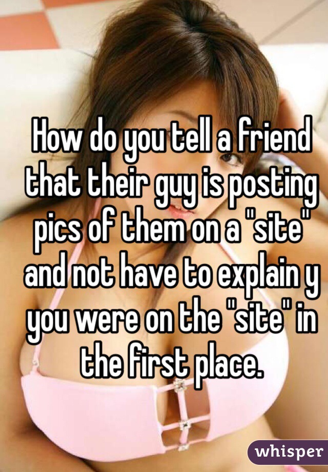 How do you tell a friend that their guy is posting pics of them on a "site" and not have to explain y you were on the "site" in the first place.