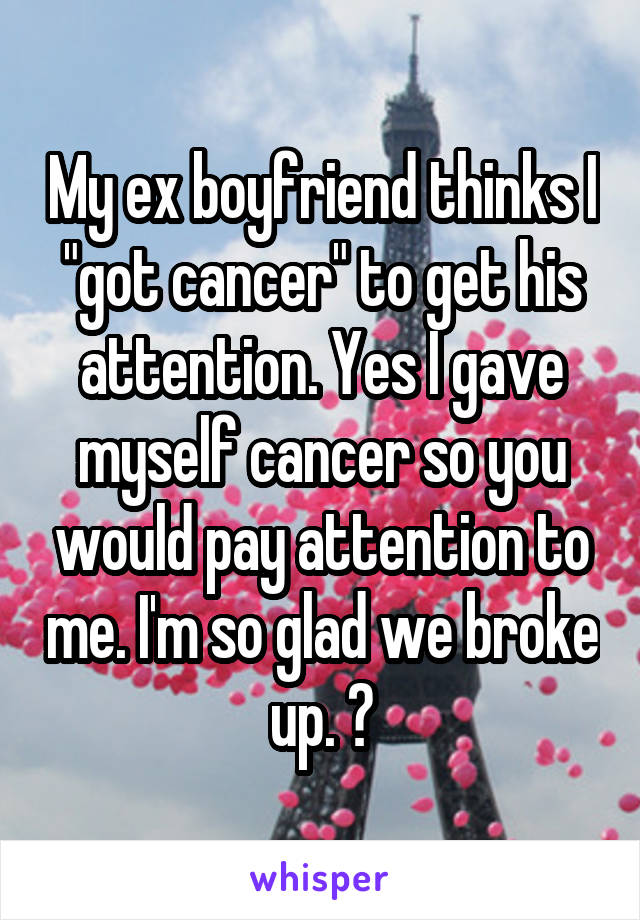 My ex boyfriend thinks I "got cancer" to get his attention. Yes I gave myself cancer so you would pay attention to me. I'm so glad we broke up. 😒