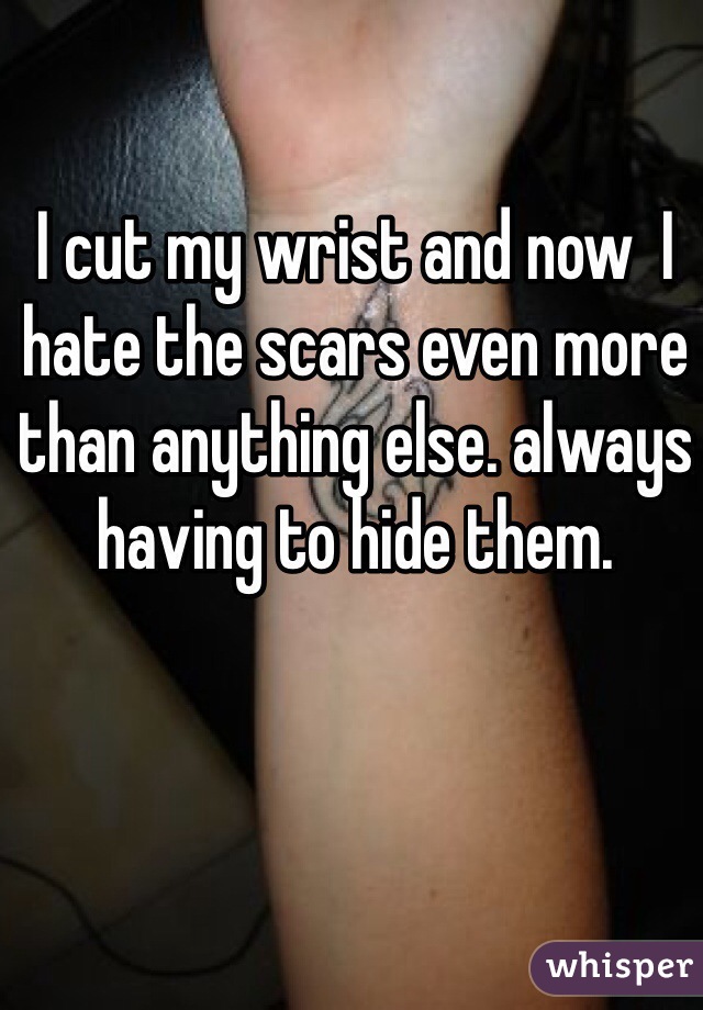 I cut my wrist and now  I hate the scars even more than anything else. always having to hide them.