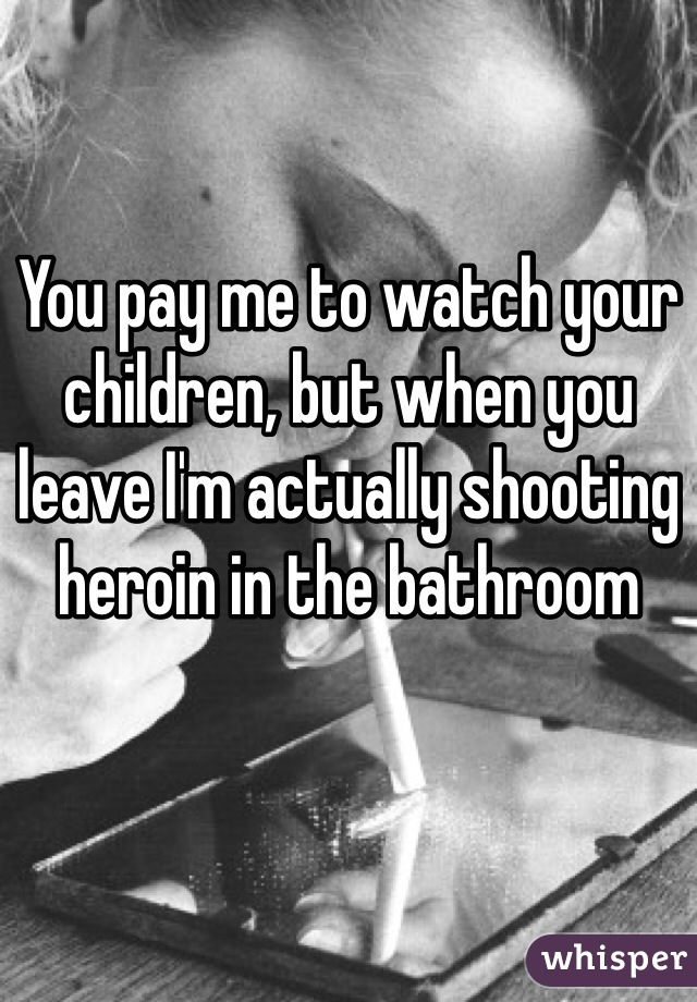 You pay me to watch your children, but when you leave I'm actually shooting heroin in the bathroom