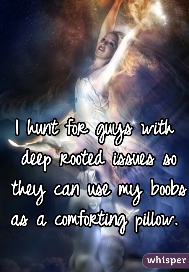 I hunt for guys with deep rooted issues so they can use my boobs as a comforting pillow.  