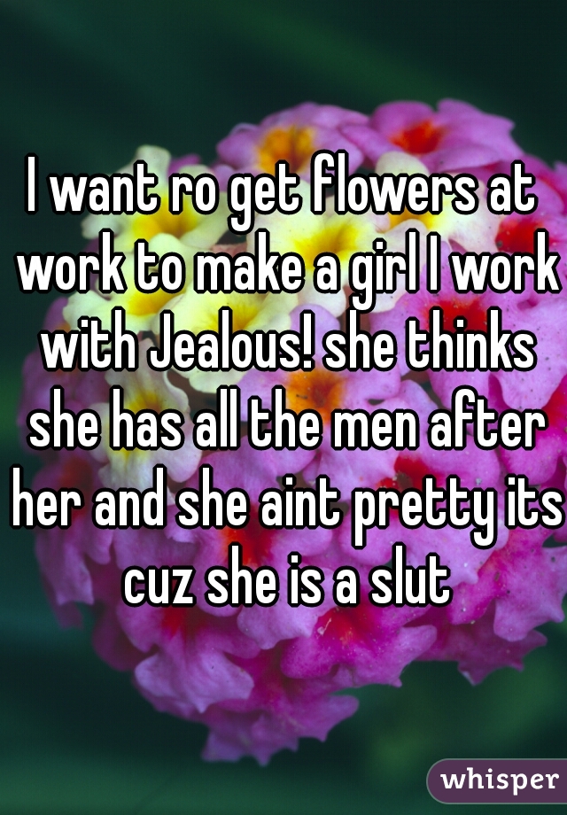 I want ro get flowers at work to make a girl I work with Jealous! she thinks she has all the men after her and she aint pretty its cuz she is a slut