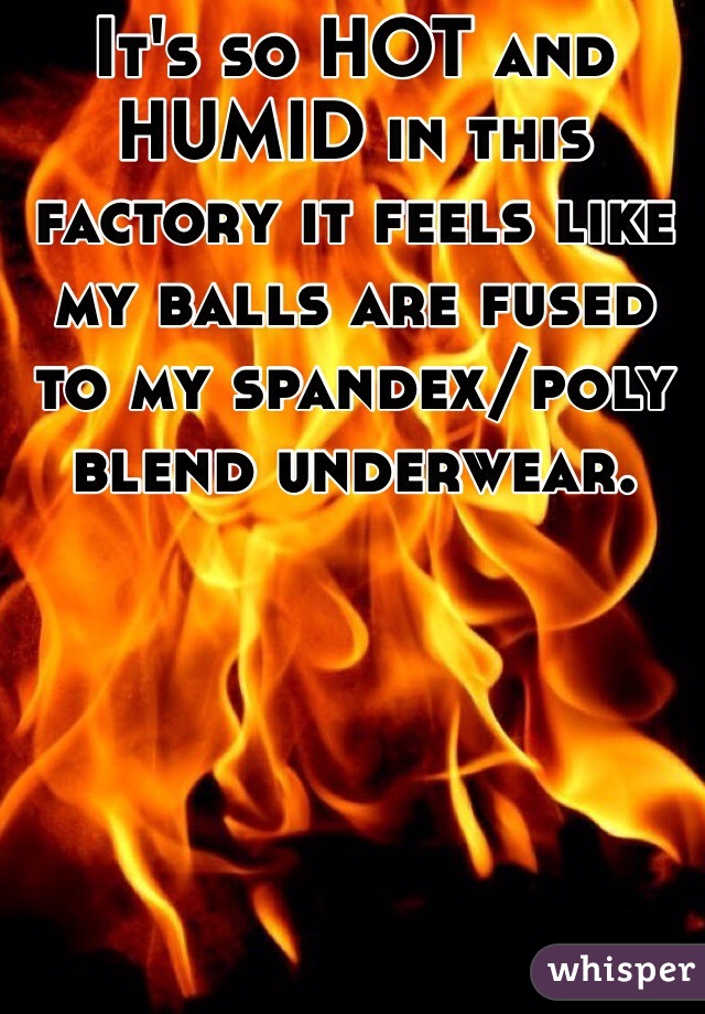 It's so HOT and HUMID in this factory it feels like my balls are fused to my spandex/poly blend underwear. 