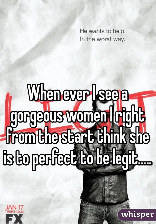 When ever I see a gorgeous women I right from the start think she is to perfect to be legit.....