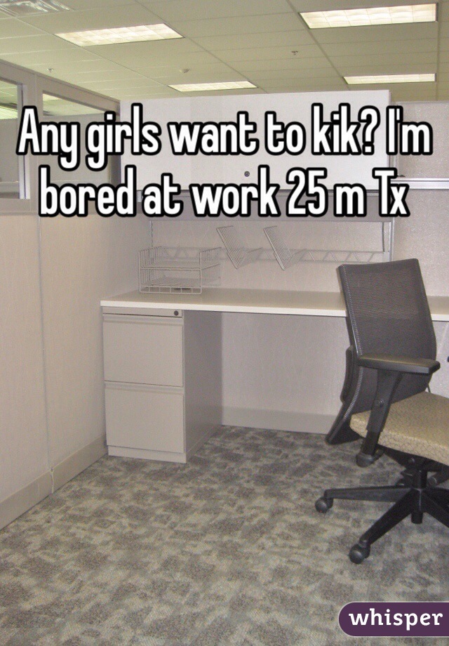 Any girls want to kik? I'm bored at work 25 m Tx
