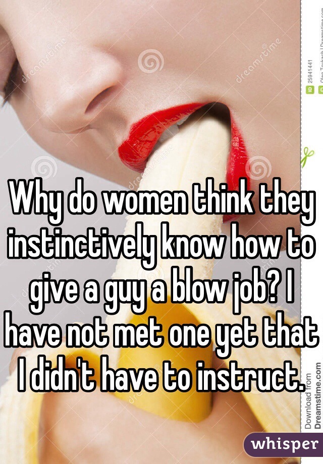 Why do women think they instinctively know how to give a guy a blow job? I have not met one yet that I didn't have to instruct.