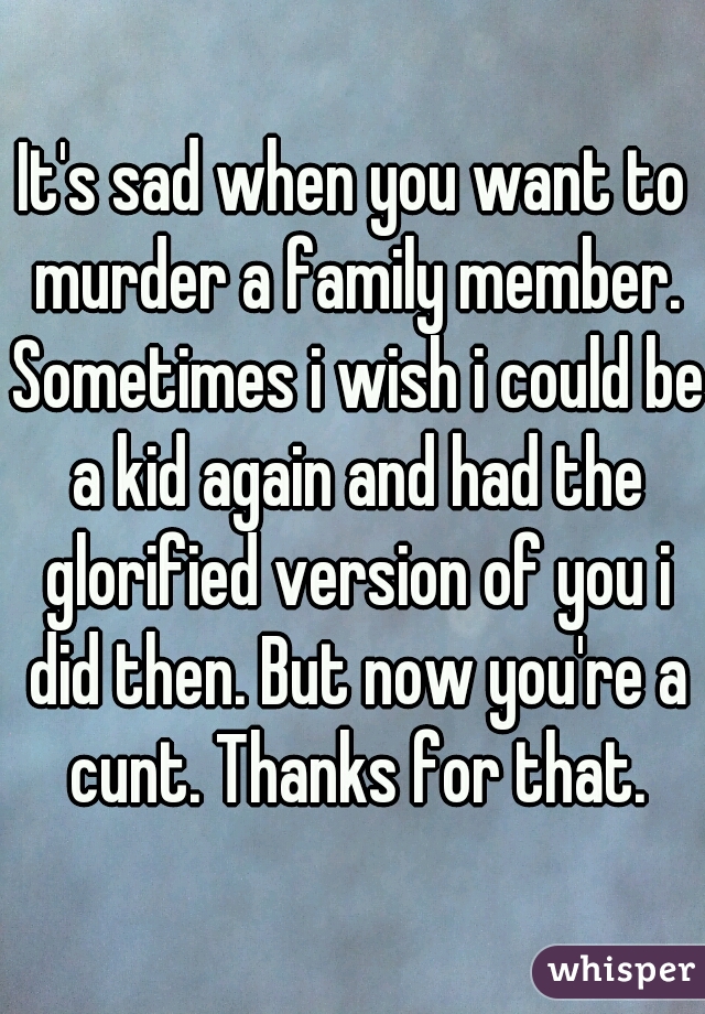 It's sad when you want to murder a family member. Sometimes i wish i could be a kid again and had the glorified version of you i did then. But now you're a cunt. Thanks for that.