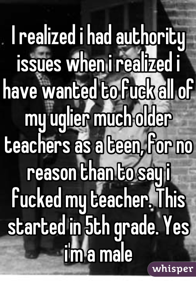 I realized i had authority issues when i realized i have wanted to fuck all of my uglier much older teachers as a teen, for no reason than to say i fucked my teacher. This started in 5th grade. Yes i'm a male